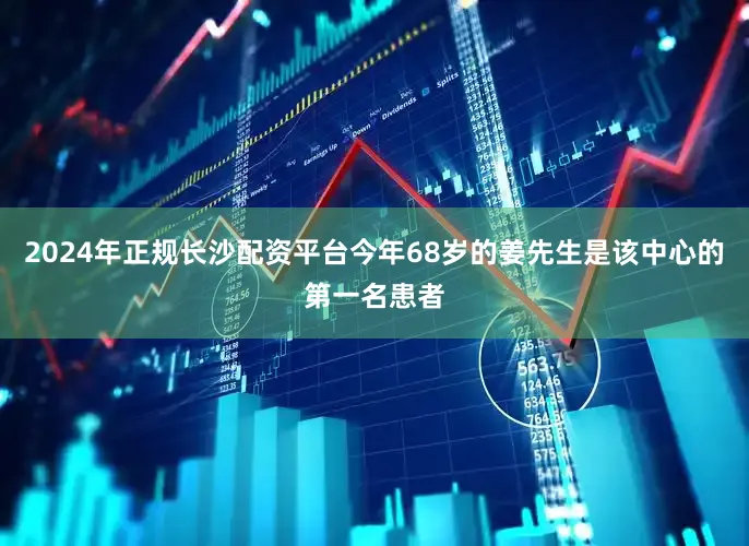2024年正规长沙配资平台今年68岁的姜先生是该中心的第一名患者