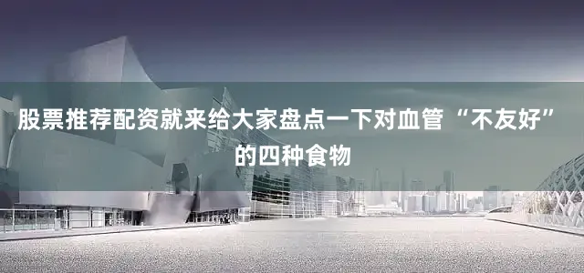股票推荐配资就来给大家盘点一下对血管 “不友好” 的四种食物