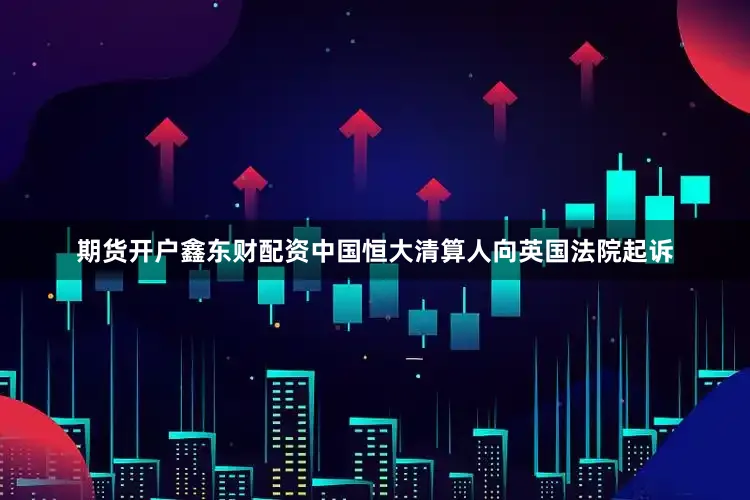 期货开户鑫东财配资中国恒大清算人向英国法院起诉