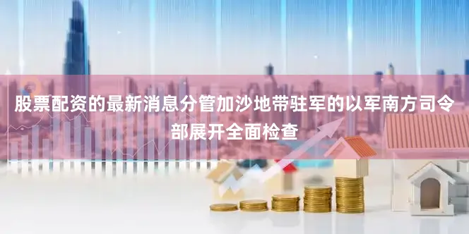 股票配资的最新消息分管加沙地带驻军的以军南方司令部展开全面检查