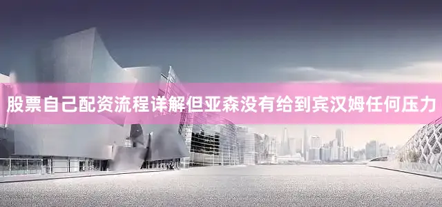 股票自己配资流程详解但亚森没有给到宾汉姆任何压力