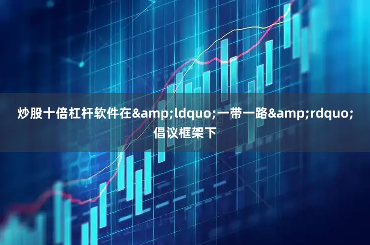 炒股十倍杠杆软件在&ldquo;一带一路&rdquo;倡议框架下