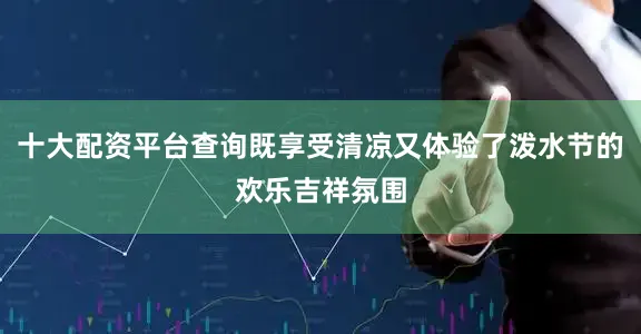 十大配资平台查询既享受清凉又体验了泼水节的欢乐吉祥氛围
