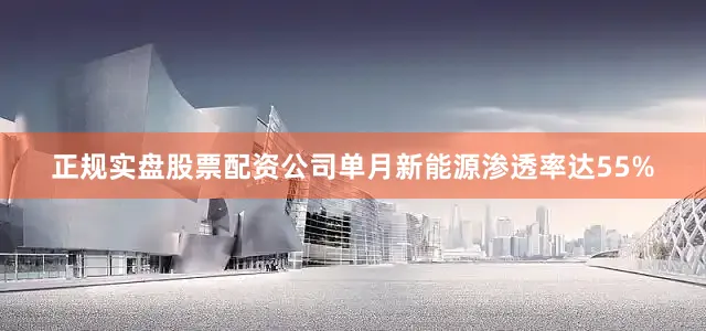正规实盘股票配资公司单月新能源渗透率达55%