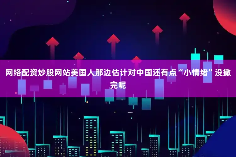 网络配资炒股网站美国人那边估计对中国还有点“小情绪”没撒完呢