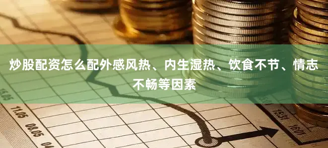 炒股配资怎么配外感风热、内生湿热、饮食不节、情志不畅等因素